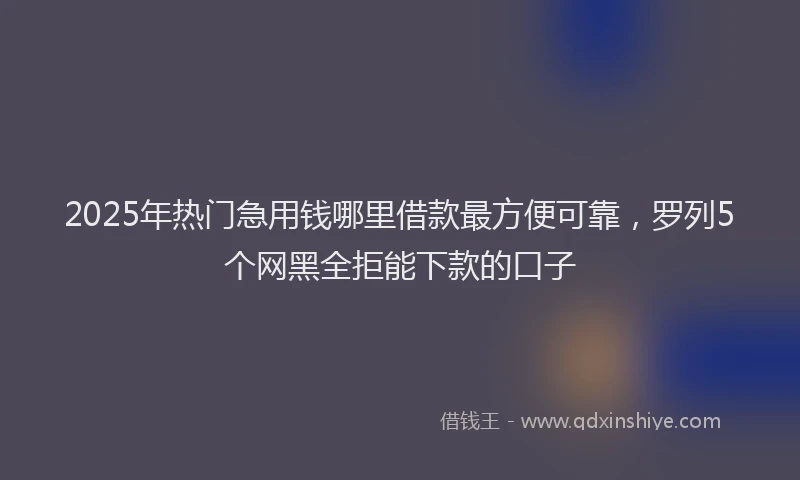 2025年热门急用钱哪里借款最方便可靠，罗列5个网黑全拒能下款的口子