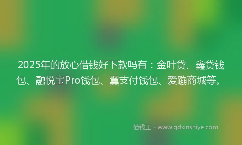 2025年的放心借钱好下款吗有：金叶贷、鑫贷钱包、融悦宝Pro钱包、翼支付钱包、爱蹦商城等。