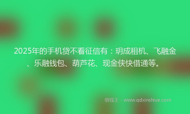 2025年的手机贷不看征信有：玥成租机、飞融金、乐融钱包、葫芦花、现金侠快借通等。