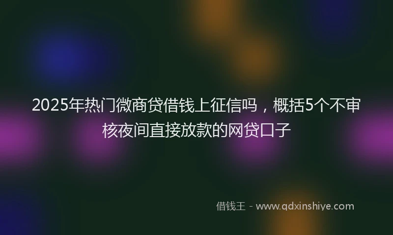 2025年热门微商贷借钱上征信吗，概括5个不审核夜间直接放款的网贷口子