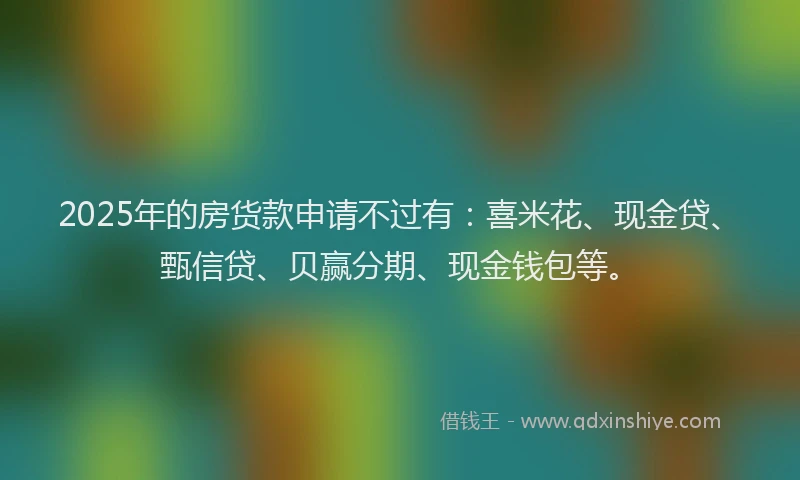 2025年的房货款申请不过有：喜米花、现金贷、甄信贷、贝赢分期、现金钱包等。