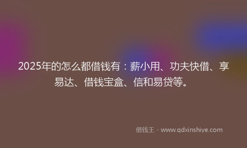 2025年的怎么都借钱有：薪小用、功夫快借、享易达、借钱宝盒、信和易贷等。