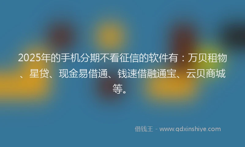 2025年的手机分期不看征信的软件有：万贝租物、星贷、现金易借通、钱速借融通宝、云贝商城等。