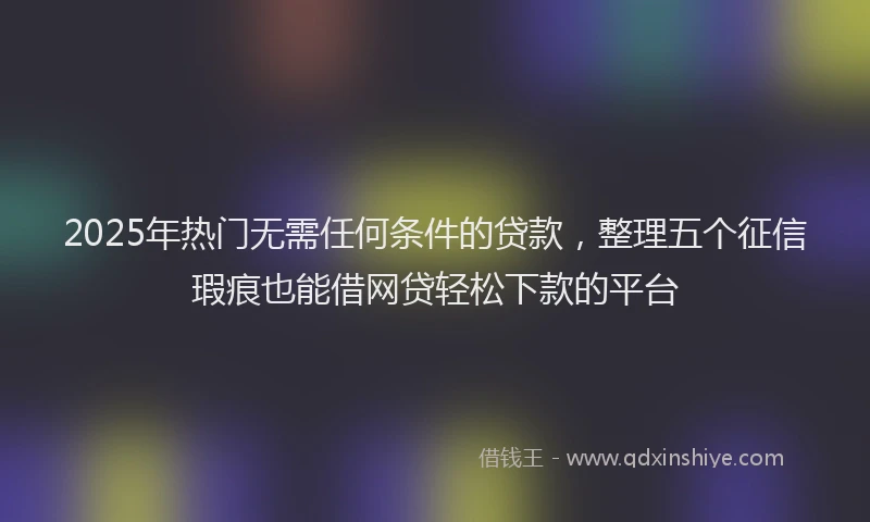 2025年热门无需任何条件的贷款，整理五个征信瑕疵也能借网贷轻松下款的平台