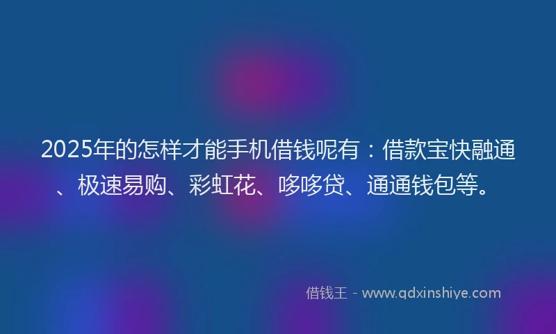 2025年的怎样才能手机借钱呢有：借款宝快融通、极速易购、彩虹花、哆哆贷、通通钱包等。