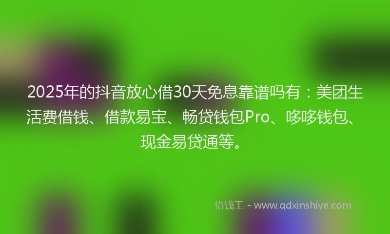 2025年的抖音放心借30天免息靠谱吗有：美团生活费借钱、借款易宝、畅贷钱包Pro、哆哆钱包、现金易贷通等。