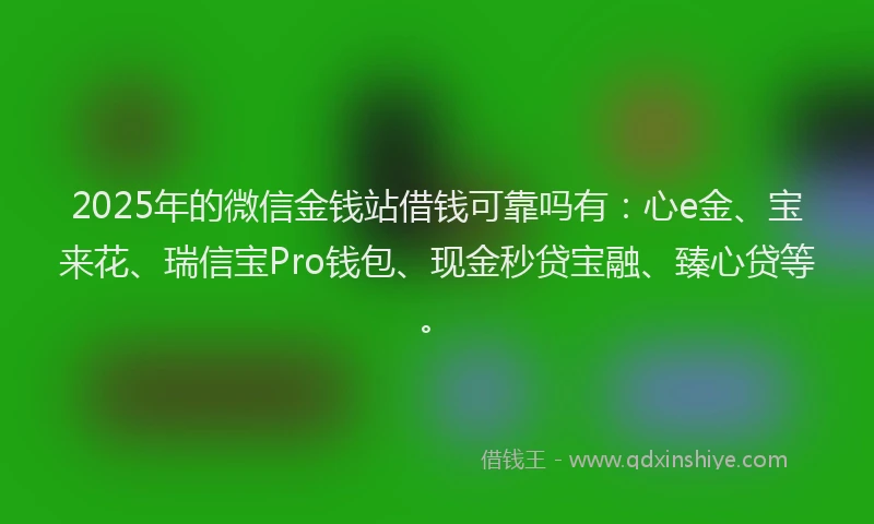 2025年的微信金钱站借钱可靠吗有：心e金、宝来花、瑞信宝Pro钱包、现金秒贷宝融、臻心贷等。