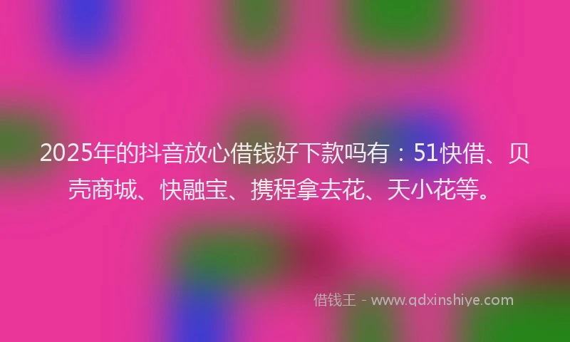 2025年的抖音放心借钱好下款吗有：51快借、贝壳商城、快融宝、携程拿去花、天小花等。