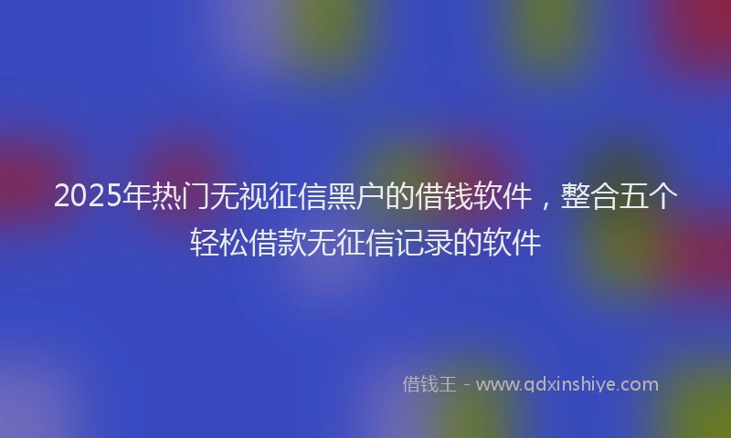 2025年热门无视征信黑户的借钱软件，整合五个轻松借款无征信记录的软件