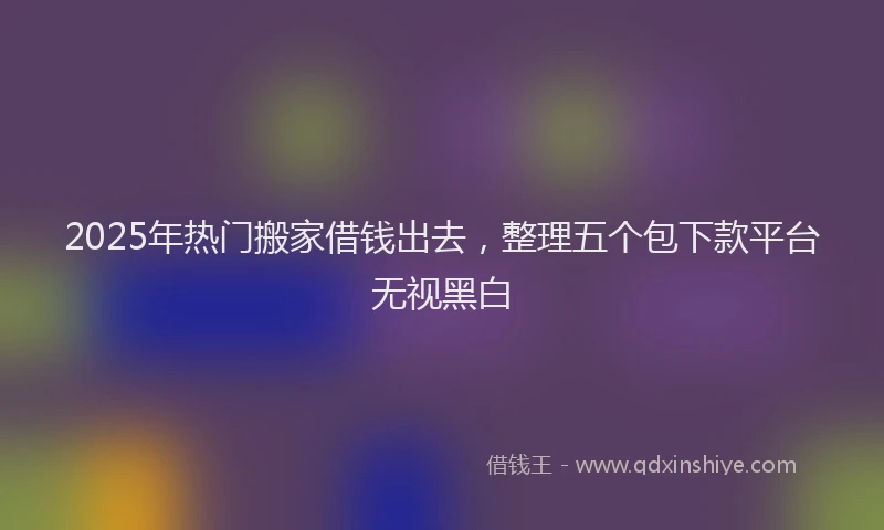 2025年热门搬家借钱出去，整理五个包下款平台无视黑白