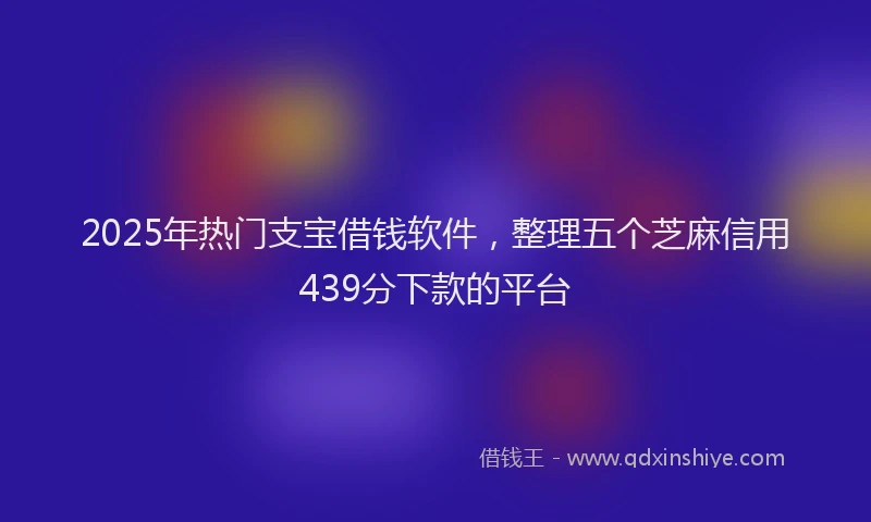 2025年热门支宝借钱软件，整理五个芝麻信用439分下款的平台