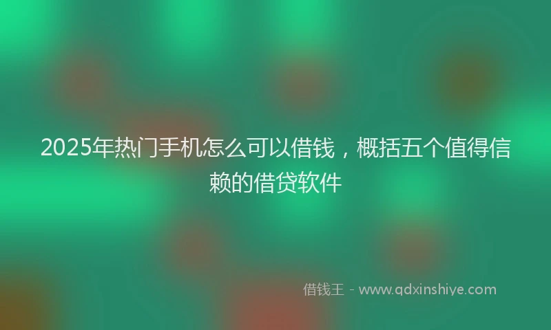 2025年热门手机怎么可以借钱，概括五个值得信赖的借贷软件