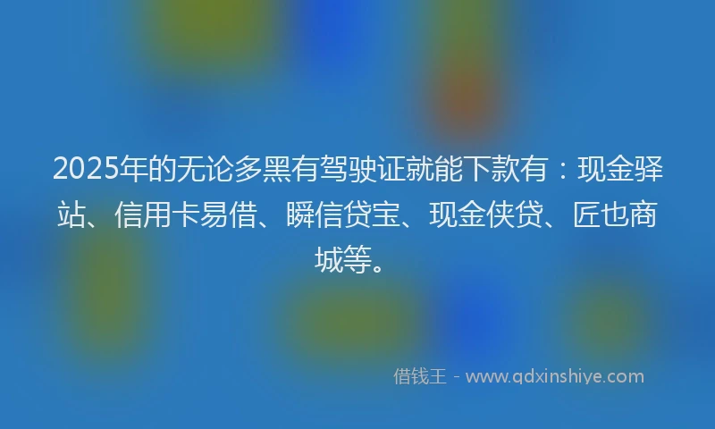 2025年的无论多黑有驾驶证就能下款有：现金驿站、信用卡易借、瞬信贷宝、现金侠贷、匠也商城等。