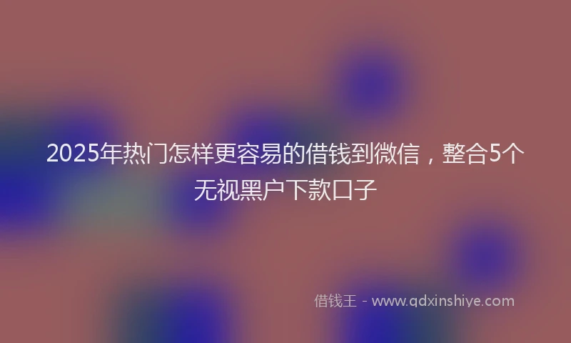 2025年热门怎样更容易的借钱到微信，整合5个无视黑户下款口子
