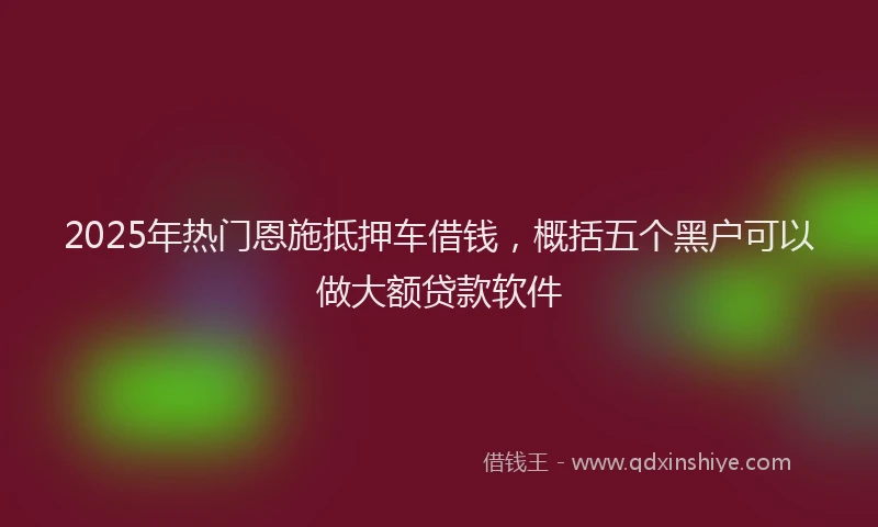 2025年热门恩施抵押车借钱，概括五个黑户可以做大额贷款软件