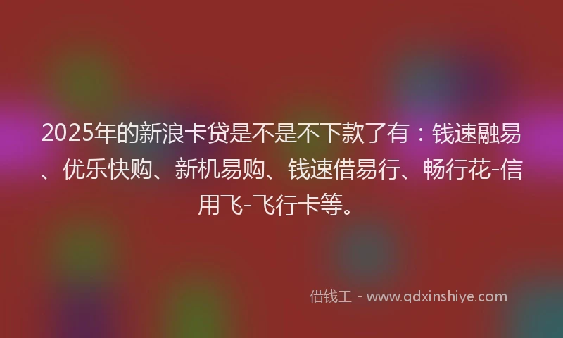 2025年的新浪卡贷是不是不下款了有：钱速融易、优乐快购、新机易购、钱速借易行、畅行花-信用飞-飞行卡等。