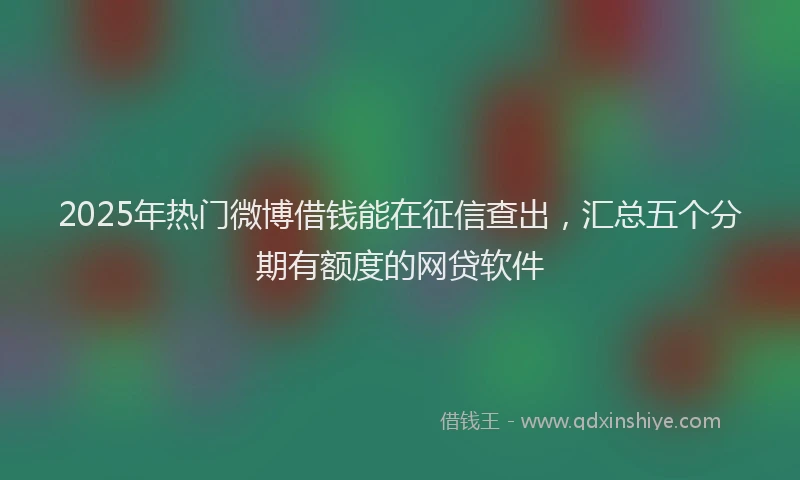 2025年热门微博借钱能在征信查出，汇总五个分期有额度的网贷软件