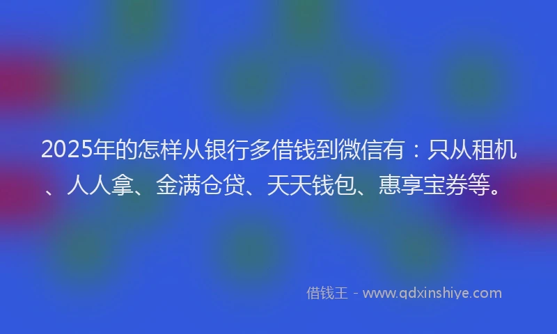 2025年的怎样从银行多借钱到微信有：只从租机、人人拿、金满仓贷、天天钱包、惠享宝券等。