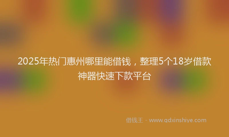 2025年热门惠州哪里能借钱，整理5个18岁借款神器快速下款平台