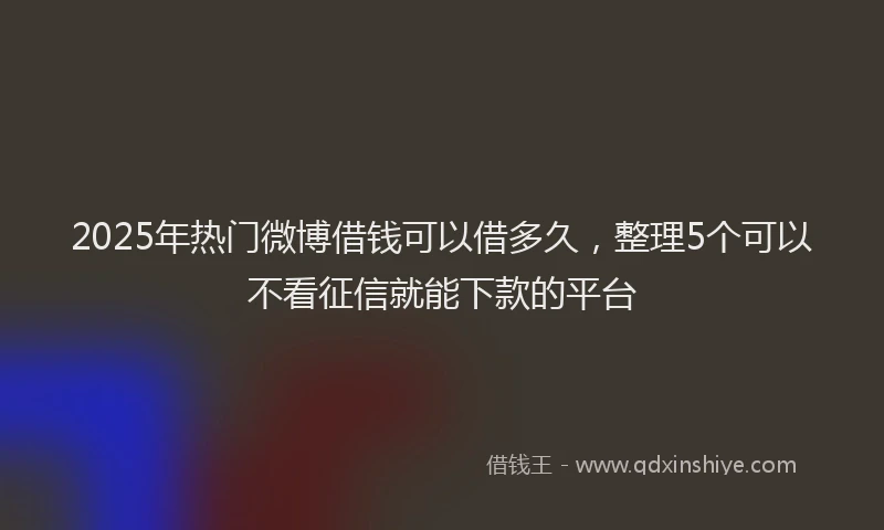 2025年热门微博借钱可以借多久，整理5个可以不看征信就能下款的平台