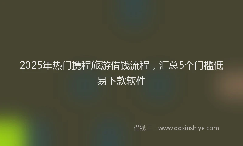 2025年热门携程旅游借钱流程，汇总5个门槛低易下款软件