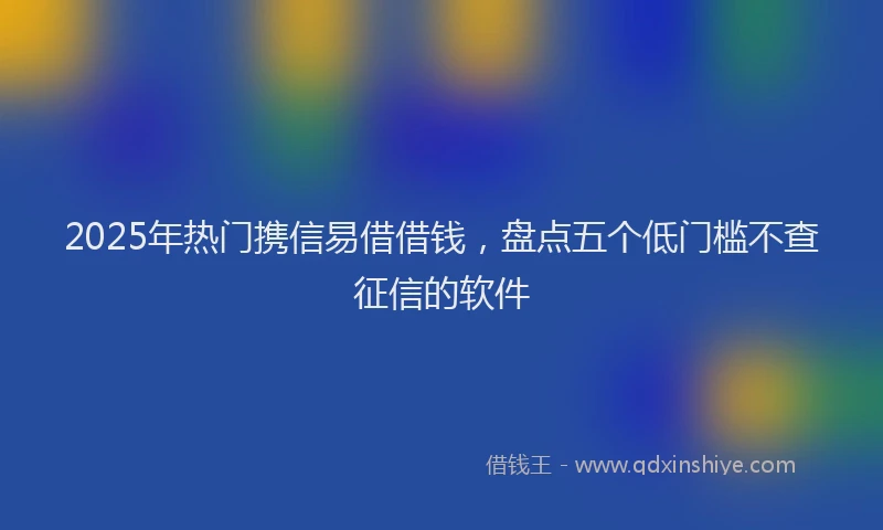2025年热门携信易借借钱，盘点五个低门槛不查征信的软件