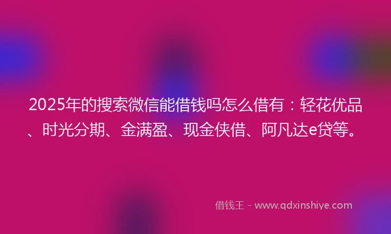 2025年的搜索微信能借钱吗怎么借有：轻花优品、时光分期、金满盈、现金侠借、阿凡达e贷等。
