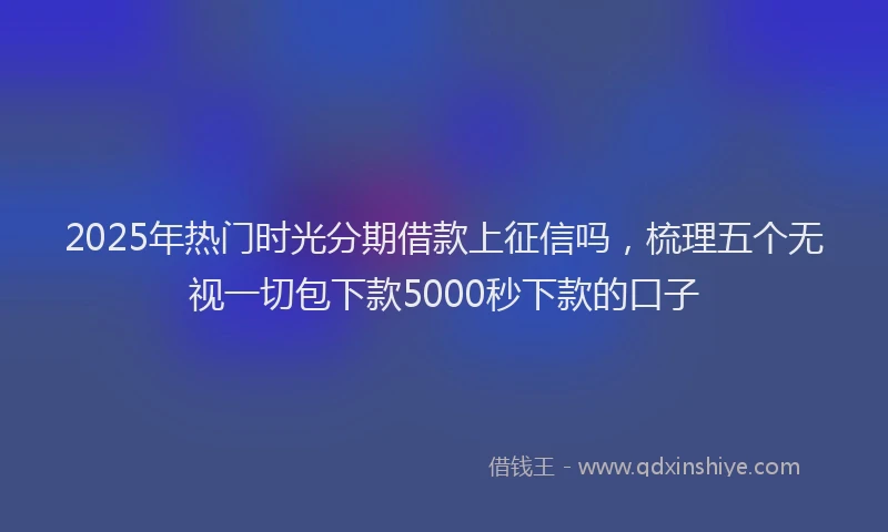 2025年热门时光分期借款上征信吗，梳理五个无视一切包下款5000秒下款的口子