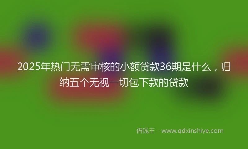 2025年热门无需审核的小额贷款36期是什么，归纳五个无视一切包下款的贷款