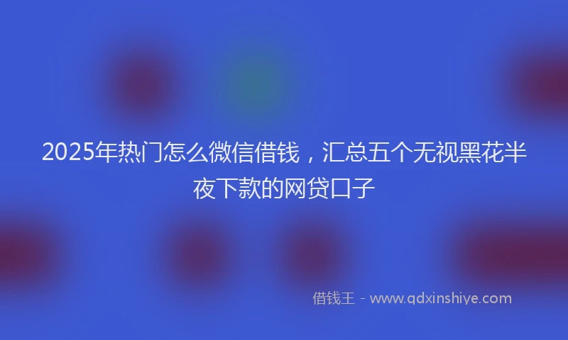 2025年热门怎么微信借钱，汇总五个无视黑花半夜下款的网贷口子