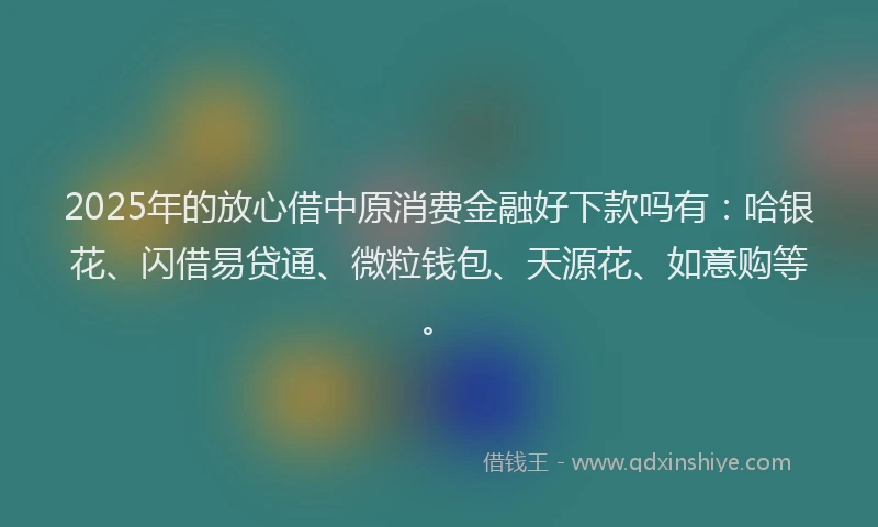 2025年的放心借中原消费金融好下款吗有：哈银花、闪借易贷通、微粒钱包、天源花、如意购等。