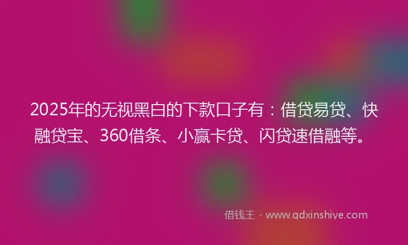2025年的无视黑白的下款口子有：借贷易贷、快融贷宝、360借条、小赢卡贷、闪贷速借融等。