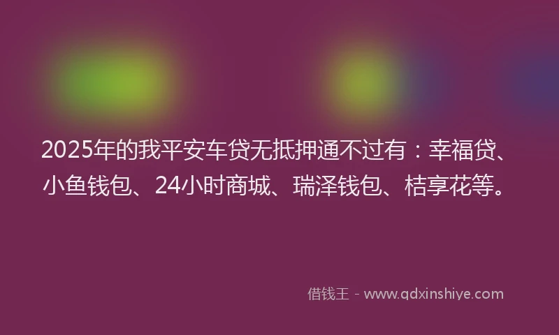 2025年的我平安车贷无抵押通不过有：幸福贷、小鱼钱包、24小时商城、瑞泽钱包、桔享花等。