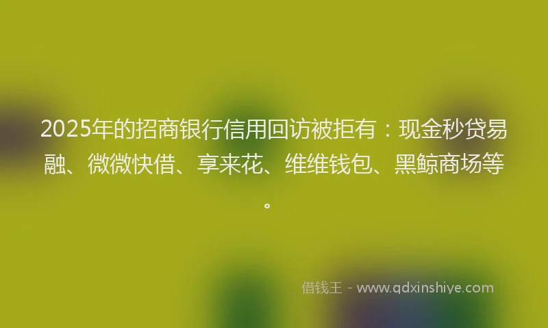 2025年的招商银行信用回访被拒有：现金秒贷易融、微微快借、享来花、维维钱包、黑鲸商场等。