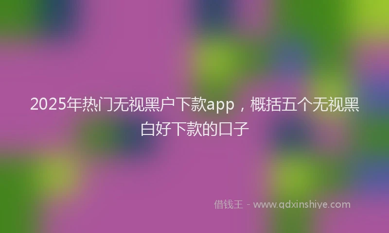 2025年热门无视黑户下款app，概括五个无视黑白好下款的口子