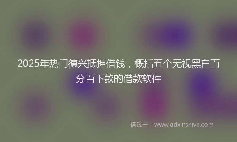 2025年热门德兴抵押借钱，概括五个无视黑白百分百下款的借款软件