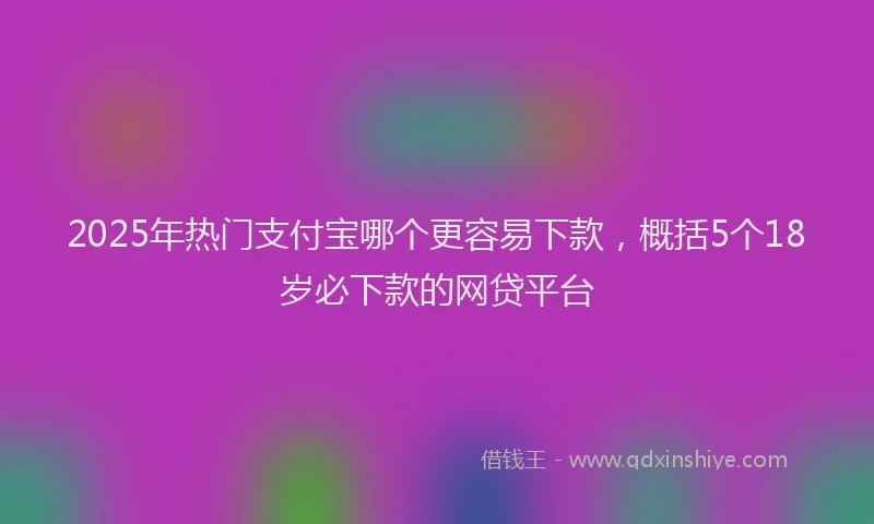 2025年热门支付宝哪个更容易下款，概括5个18岁必下款的网贷平台