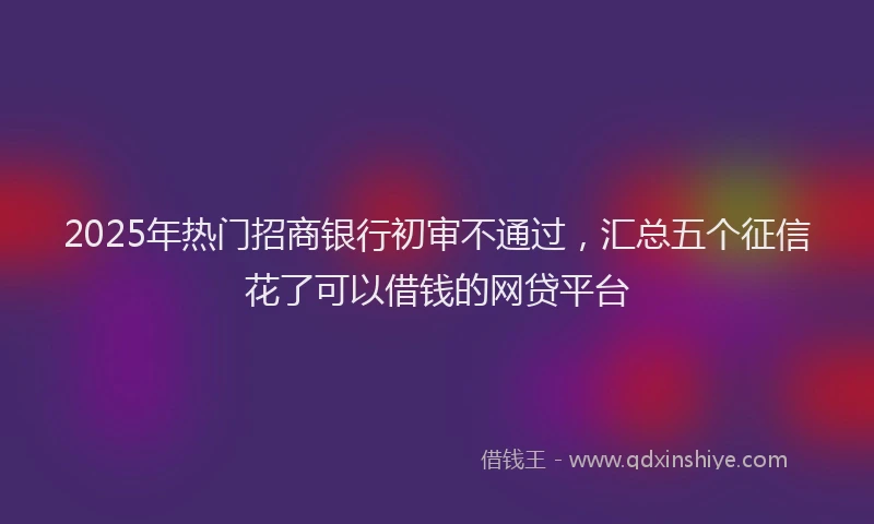 2025年热门招商银行初审不通过，汇总五个征信花了可以借钱的网贷平台
