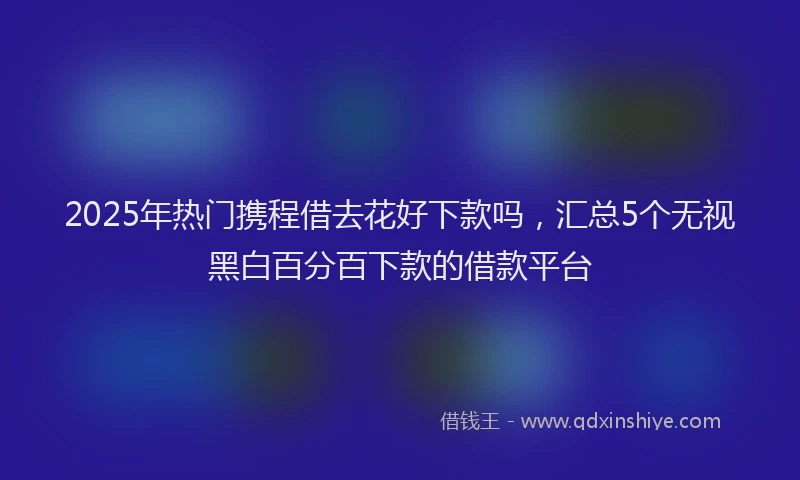 2025年热门携程借去花好下款吗，汇总5个无视黑白百分百下款的借款平台