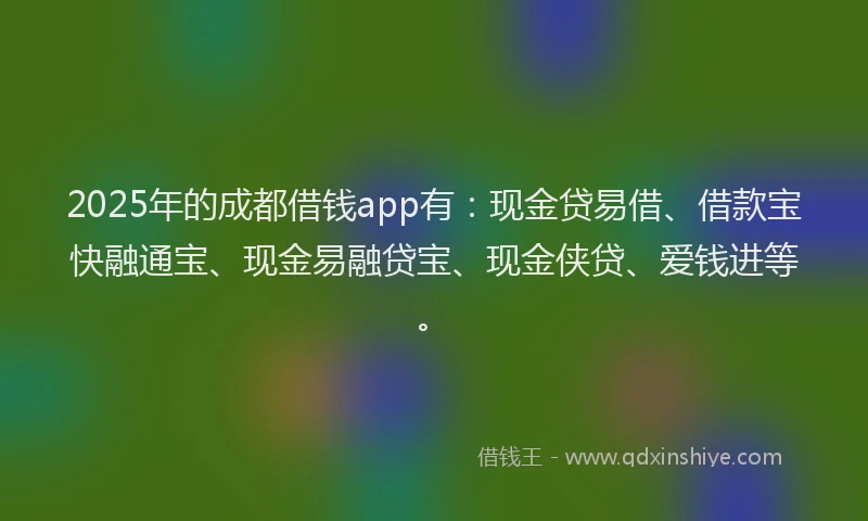 2025年的成都借钱app有：现金贷易借、借款宝快融通宝、现金易融贷宝、现金侠贷、爱钱进等。
