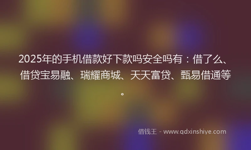 2025年的手机借款好下款吗安全吗有：借了么、借贷宝易融、瑞耀商城、天天富贷、甄易借通等。