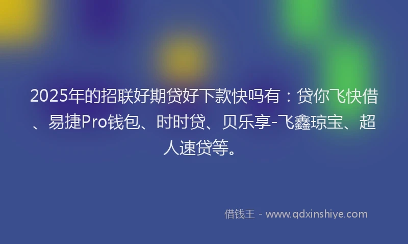 2025年的招联好期贷好下款快吗有：贷你飞快借、易捷Pro钱包、时时贷、贝乐享-飞鑫琼宝、超人速贷等。