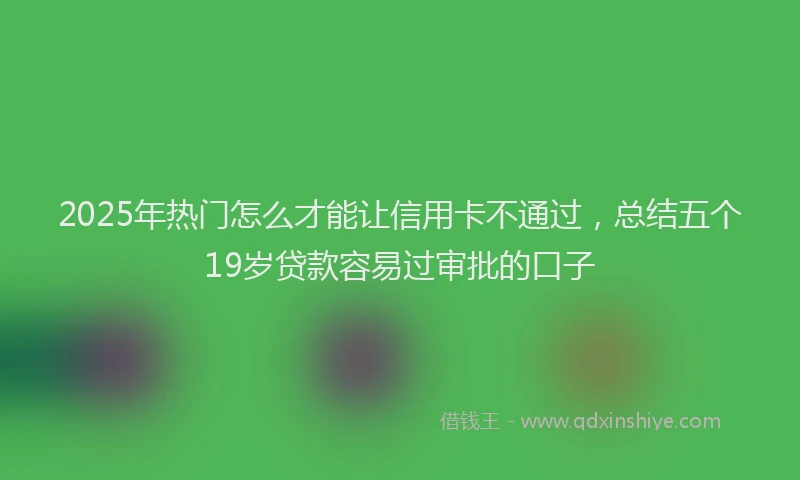 2025年热门怎么才能让信用卡不通过，总结五个19岁贷款容易过审批的口子