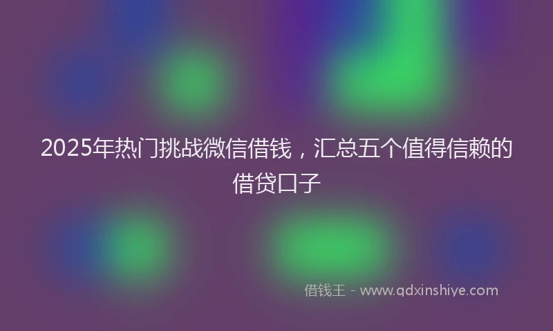 2025年热门挑战微信借钱，汇总五个值得信赖的借贷口子
