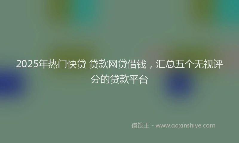 2025年热门快贷 贷款网贷借钱，汇总五个无视评分的贷款平台