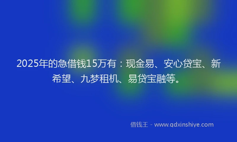 2025年的急借钱15万有：现金易、安心贷宝、新希望、九梦租机、易贷宝融等。