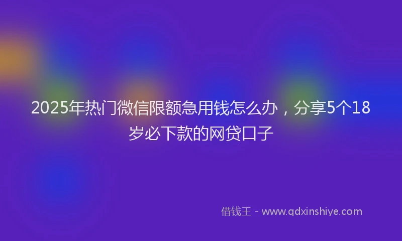 2025年热门微信限额急用钱怎么办，分享5个18岁必下款的网贷口子