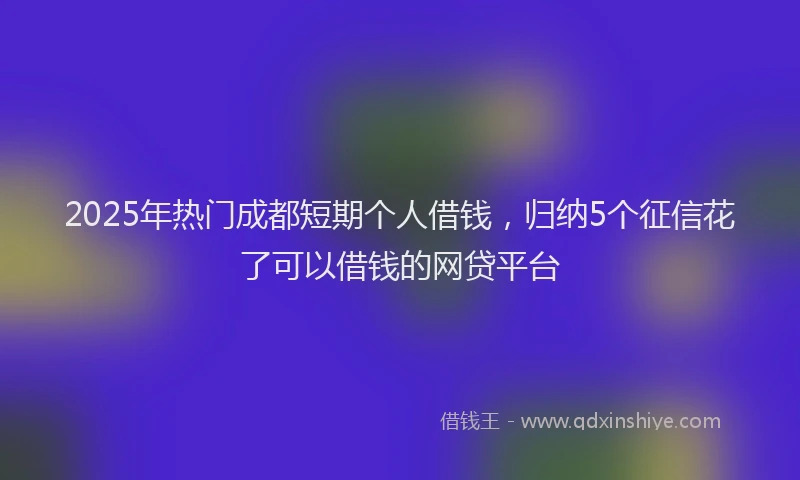 2025年热门成都短期个人借钱，归纳5个征信花了可以借钱的网贷平台