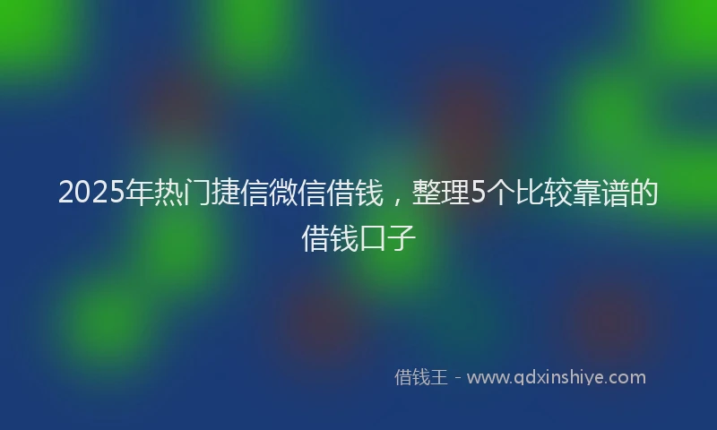 2025年热门捷信微信借钱，整理5个比较靠谱的借钱口子