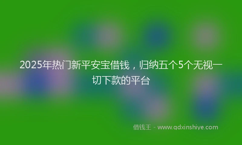 2025年热门新平安宝借钱，归纳五个5个无视一切下款的平台